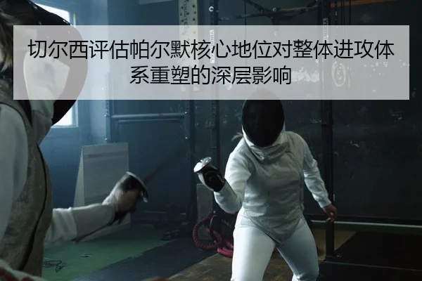 切尔西评估帕尔默核心地位对整体进攻体系重塑的深层影响